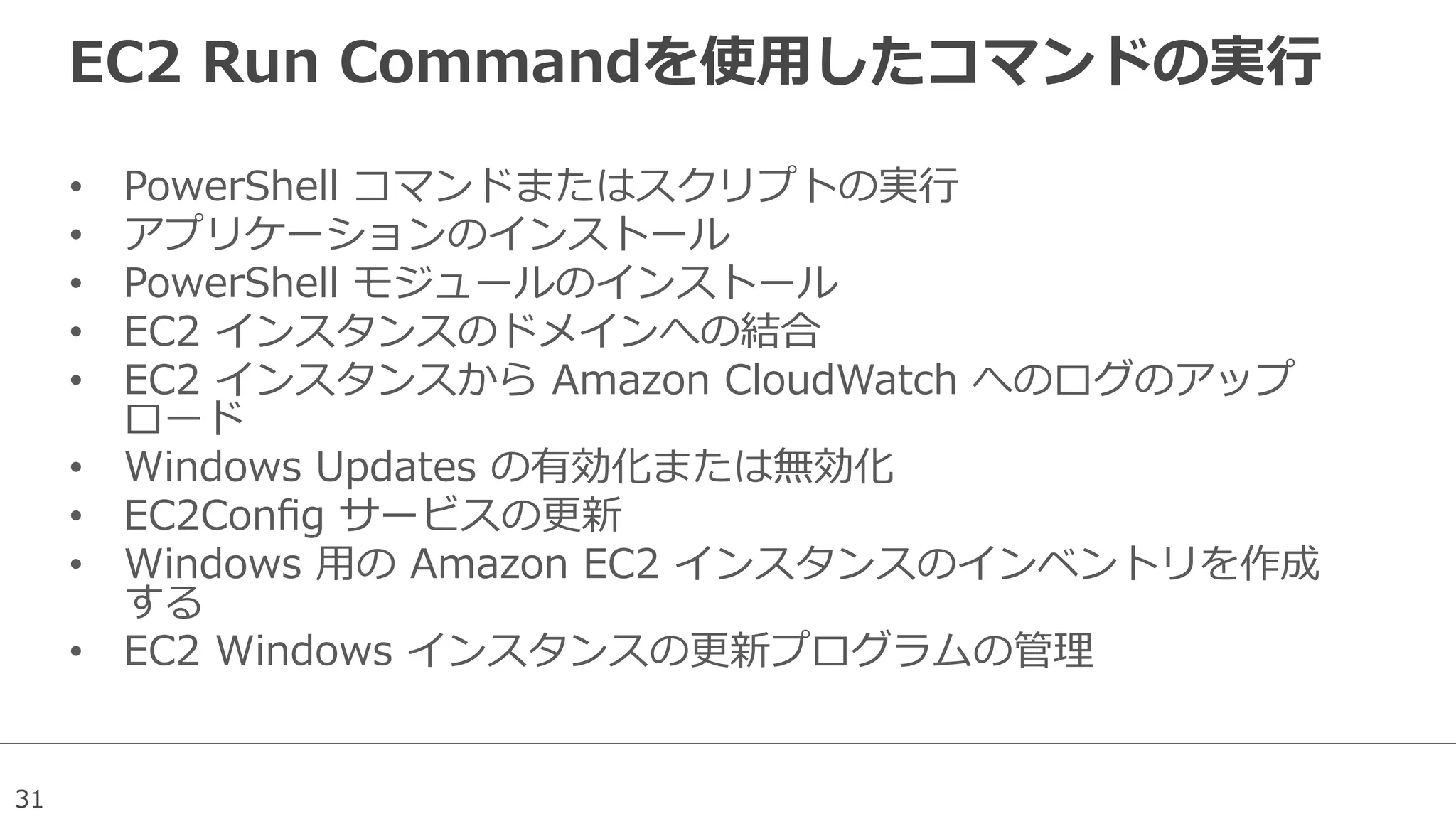 31
EC2  Run  Commandを使⽤用したコマンドの実⾏行行
•  PowerShell  コマンドまたはスクリプトの実⾏行行
•  アプリケーションのインストール
•  PowerShell  モジュールのインストール
•  EC2  インスタンスのドメインへの結合
•  EC2  インスタンスから  Amazon  CloudWatch  へのログのアップ
ロード
•  Windows  Updates  の有効化または無効化
•  EC2Conﬁg  サービスの更更新
•  Windows  ⽤用の  Amazon  EC2  インスタンスのインベントリを作成
する
•  EC2  Windows  インスタンスの更更新プログラムの管理理
 