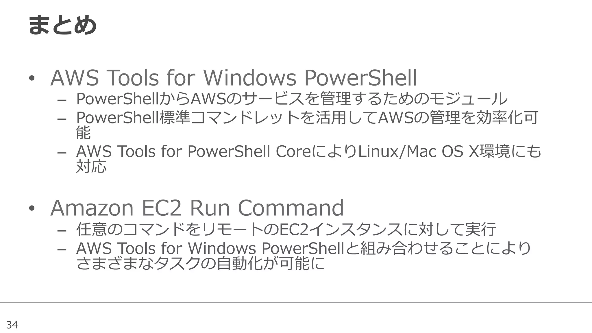 34
まとめ
•  AWS  Tools  for  Windows  PowerShell
–  PowerShellからAWSのサービスを管理理するためのモジュール
–  PowerShell標準コマンドレットを活⽤用してAWSの管理理を効率率率化可
能
–  AWS  Tools  for  PowerShell  CoreによりLinux/Mac  OS  X環境にも
対応
•  Amazon  EC2  Run  Command
–  任意のコマンドをリモートのEC2インスタンスに対して実⾏行行
–  AWS  Tools  for  Windows  PowerShellと組み合わせることにより
さまざまなタスクの⾃自動化が可能に
 