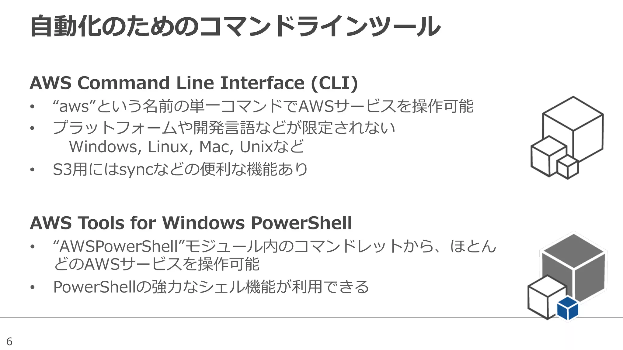 6
⾃自動化のためのコマンドラインツール
AWS  Command  Line  Interface  (CLI)
•  “aws”という名前の単⼀一コマンドでAWSサービスを操作可能
•  プラットフォームや開発⾔言語などが限定されない
 　Windows,  Linux,  Mac,  Unixなど
•  S3⽤用にはsyncなどの便便利利な機能あり
AWS  Tools  for  Windows  PowerShell
•  “AWSPowerShell”モジュール内のコマンドレットから、ほとん
どのAWSサービスを操作可能
•  PowerShellの強⼒力力なシェル機能が利利⽤用できる
 