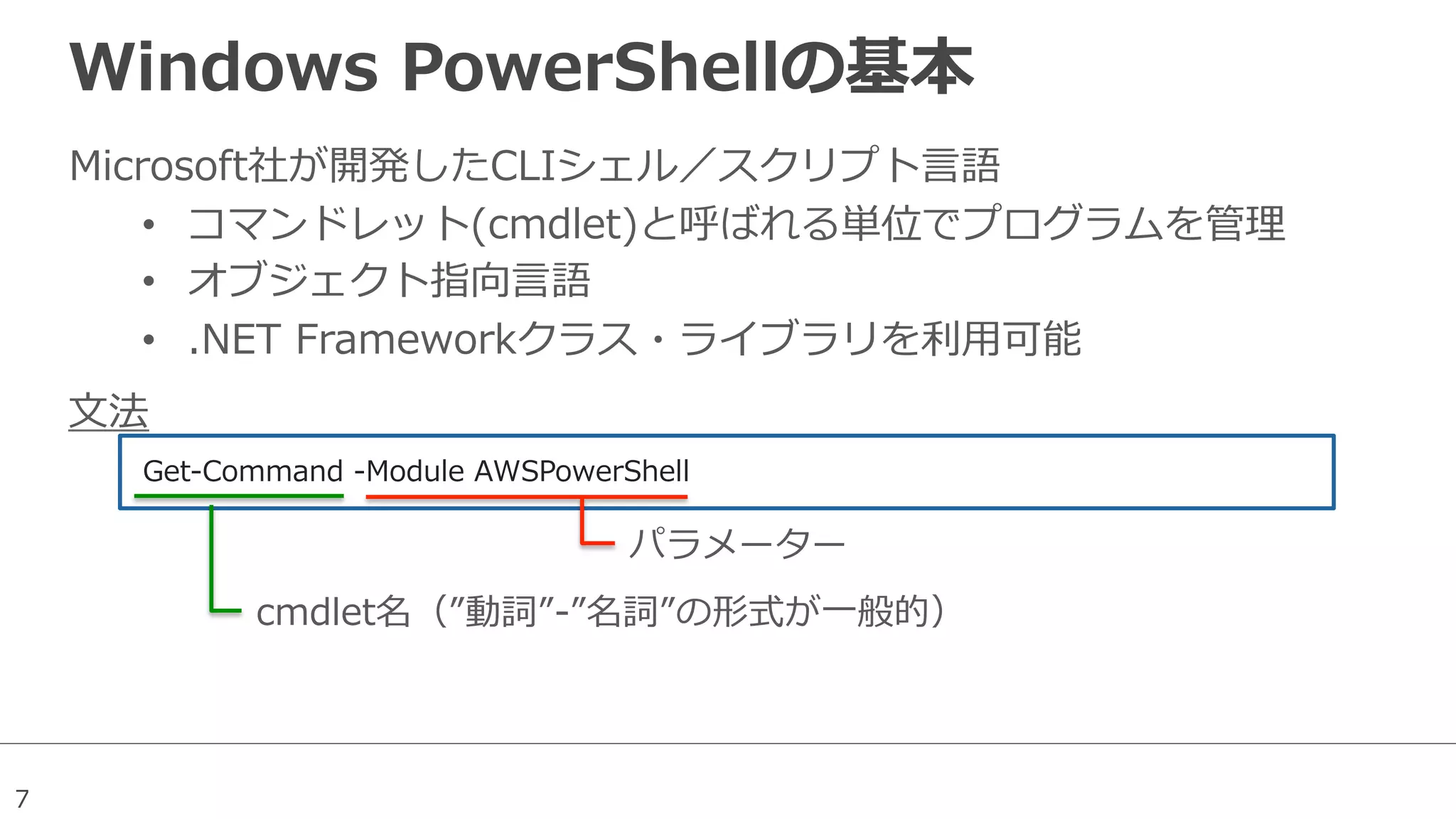 7
Windows  PowerShellの基本
Microsoft社が開発したCLIシェル／スクリプト⾔言語
•  コマンドレット(cmdlet)と呼ばれる単位でプログラムを管理理
•  オブジェクト指向⾔言語
•  .NET  Frameworkクラス・ライブラリを利利⽤用可能
Get-‐‑‒Command  -‐‑‒Module  AWSPowerShell  
パラメーター
cmdlet名（”動詞”-‐‑‒”名詞”の形式が⼀一般的）
⽂文法
 