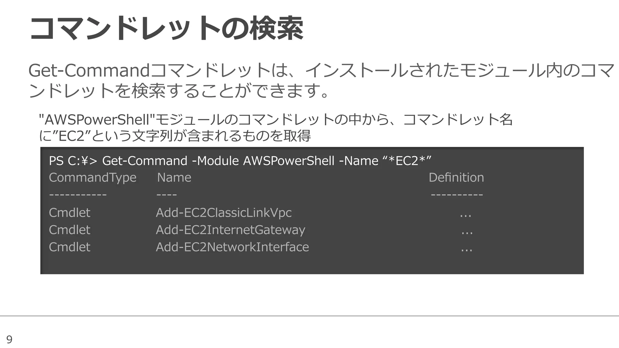 9
コマンドレットの検索索
Get-‐‑‒Commandコマンドレットは、インストールされたモジュール内のコマ
ンドレットを検索索することができます。
PS  C:>  Get-‐‑‒Command  -‐‑‒Module  AWSPowerShell  -‐‑‒Name  “*EC2*”
CommandType          Name                                                                                                                    Deﬁnition
-‐‑‒-‐‑‒-‐‑‒-‐‑‒-‐‑‒-‐‑‒-‐‑‒-‐‑‒-‐‑‒-‐‑‒-‐‑‒                        -‐‑‒-‐‑‒-‐‑‒-‐‑‒                                                                                                                            -‐‑‒-‐‑‒-‐‑‒-‐‑‒-‐‑‒-‐‑‒-‐‑‒-‐‑‒-‐‑‒-‐‑‒                              
Cmdlet                                Add-‐‑‒EC2ClassicLinkVpc                                                                                  ...  
Cmdlet                                Add-‐‑‒EC2InternetGateway                                                                            ...  
Cmdlet                                Add-‐‑‒EC2NetworkInterface                                                                          ...    
"AWSPowerShell"モジュールのコマンドレットの中から、コマンドレット名
に”EC2”という⽂文字列列が含まれるものを取得
 