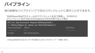 12
パイプライン
実⾏行行結果をパイプライン”|”で次のコマンドレットに渡すことができます。
PS  C:>  Get-‐‑‒Command  -‐‑‒Module  AWSPowerShell  |  `̀
>>  Where-‐‑‒Object  {$_̲.Name  -‐‑‒eq  "Get-‐‑‒EC2Instance"}
CommandType          Name                                                                                                                    Deﬁnition
-‐‑‒-‐‑‒-‐‑‒-‐‑‒-‐‑‒-‐‑‒-‐‑‒-‐‑‒-‐‑‒-‐‑‒-‐‑‒                        -‐‑‒-‐‑‒-‐‑‒-‐‑‒                                                                                                                            -‐‑‒-‐‑‒-‐‑‒-‐‑‒-‐‑‒-‐‑‒-‐‑‒-‐‑‒-‐‑‒-‐‑‒
Cmdlet                                Get-‐‑‒EC2Instance                                                                                      ...            
"AWSPowerShell"モジュールのコマンドレットを全て取得し、その中から
コマンドレット名が“Get-‐‑‒EC2Instance”のものを絞り込んで表⽰示
※ PowerShellではスクリプト中の改⾏行行にはバッククォート"`̀"を使います。
 