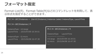 14
フォーマット指定
Format-‐‑‒List(ﬂ)、Format-‐‑‒Table(ft)などのコマンドレットを利利⽤用して、表
⽰示形式を指定することができます。
PS  C:>  $EC2Instances  =    (Get-‐‑‒EC2Instance).Instances  |select  InstanceType,  LaunchTime
  
PS  C:>  $EC2Instances  |  ﬂ
InstanceType  :  m3.large
LaunchTime      :  2015/07/09  16:34:01
InstanceType  :  t2.micro
LaunchTime      :  2015/04/08  16:47:30
....
PS  C:>  $EC2Instances  |  ft
InstanceType LaunchTime                  
-‐‑‒-‐‑‒-‐‑‒-‐‑‒-‐‑‒-‐‑‒-‐‑‒-‐‑‒-‐‑‒-‐‑‒-‐‑‒-‐‑‒ -‐‑‒-‐‑‒-‐‑‒-‐‑‒-‐‑‒-‐‑‒-‐‑‒-‐‑‒-‐‑‒-‐‑‒                  
m3.large 2015/07/09  16:34:01
t2.micro 2015/04/08  16:47:30
....
 