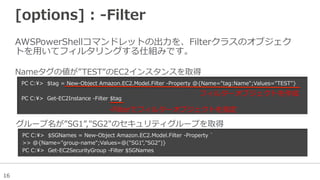 16
[options]  :  -‐‑‒Filter
AWSPowerShellコマンドレットの出⼒力力を、Filterクラスのオブジェク
トを⽤用いてフィルタリングする仕組みです。
PC  C:>    $tag  =  New-‐‑‒Object  Amazon.EC2.Model.Filter  -‐‑‒Property  @{Name="tag:Name";Values="TEST"}
PC  C:>    Get-‐‑‒EC2Instance  -‐‑‒Filter  $tag
Nameタグの値が”TEST”のEC2インスタンスを取得
PC  C:>    $SGNames  =  New-‐‑‒Object  Amazon.EC2.Model.Filter  -‐‑‒Property  `̀
>>  @{Name="group-‐‑‒name";Values=@("SG1","SG2")}
PC  C:>    Get-‐‑‒EC2SecurityGroup  -‐‑‒Filter  $SGNames
グループ名が”SG1”,"SG2"のセキュリティグループを取得
フィルターオブジェクトを作成
-‐‑‒Filterでフィルターオブジェクトを指定
 
