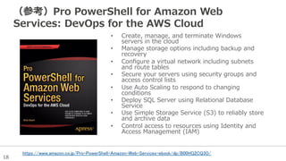18
（参考）Pro  PowerShell  for  Amazon  Web  
Services:  DevOps  for  the  AWS  Cloud
•  Create,  manage,  and  terminate  Windows  
servers  in  the  cloud
•  Manage  storage  options  including  backup  and  
recovery
•  Conﬁgure  a  virtual  network  including  subnets  
and  route  tables
•  Secure  your  servers  using  security  groups  and  
access  control  lists
•  Use  Auto  Scaling  to  respond  to  changing  
conditions
•  Deploy  SQL  Server  using  Relational  Database  
Service
•  Use  Simple  Storage  Service  (S3)  to  reliably  store  
and  archive  data
•  Control  access  to  resources  using  Identity  and  
Access  Management  (IAM)
https://www.amazon.co.jp/Pro-PowerShell-Amazon-Web-Services-ebook/dp/B00HG2CQ3O/
 