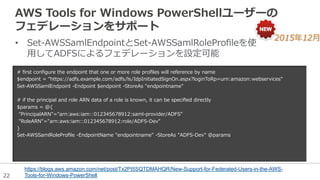 22
AWS  Tools  for  Windows  PowerShellユーザーの
フェデレーションをサポート
•  Set-‐‑‒AWSSamlEndpointとSet-‐‑‒AWSSamlRoleProﬁleを使
⽤用してADFSによるフェデレーションを設定可能
https://blogs.aws.amazon.com/net/post/Tx2PI5SQTDMAHQR/New-Support-for-Federated-Users-in-the-AWS-
Tools-for-Windows-PowerShell
2015年年12⽉月
#  ﬁrst  conﬁgure  the  endpoint  that  one  or  more  role  proﬁles  will  reference  by  name
$endpoint  =  "https://adfs.example.com/adfs/ls/IdpInitiatedSignOn.aspx?loginToRp=urn:amazon:webservices"
Set-‐‑‒AWSSamlEndpoint  -‐‑‒Endpoint  $endpoint  -‐‑‒StoreAs  "endpointname"
#  if  the  principal  and  role  ARN  data  of  a  role  is  known,  it  can  be  speciﬁed  directly
$params  =  @{
  "PrincipalARN"="arn:aws:iam::012345678912:saml-‐‑‒provider/ADFS"
  "RoleARN"="arn:aws:iam::012345678912:role/ADFS-‐‑‒Dev"
}
Set-‐‑‒AWSSamlRoleProﬁle  -‐‑‒EndpointName  "endpointname"  -‐‑‒StoreAs  "ADFS-‐‑‒Dev"  @params
 