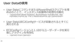 26
User  Dataの使⽤用
•  User  DataにコマンドまたはPowerShellスクリプトを埋
め込むことで、インスタンス起動時の処理理を⾃自動化
–  <powershell>Read-‐‑‒S3Object  -‐‑‒BucketName  myS3Bucket  -‐‑‒Key  
myFolder/myFile.zip  -‐‑‒File  c:destinationFile.zip</powershell>
•  User  DataはEC2Conﬁgサービスが起動されるとすぐに
実⾏行行される
•  EC2Conﬁgバージョン2.1.10からユーザーデータを実⾏行行
後にプラグインを有効化
–  <persist>true</persist>
 