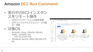 27
Amazon  EC2  Run  Command  
•  実⾏行行中のEC2インスタン
スをリモート操作
–  OSやアプリケーションの設定変更更
–  ログファイルやシステムリソースの表
⽰示・収集
•  対象OS
–  Amazon  Linux,  Ubuntu  Server,  
RHEL,  CentOS,  etc.
※SSM  Agentの設定が必要
–  Windows  Server  2003-‐‑‒2012および
R2
 