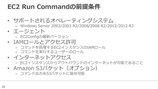 28
EC2  Run  Commandの前提条件
•  サポートされるオペレーティングシステム
–  Windows  Server  2003/2003  R2/2008/2008  R2/2012/2012  R2
•  エージェント
–  EC2Conﬁgの最新バージョン
•  IAMロールとアクセス許可
–  コマンドを処理理するEC2インスタンスのIAMロール
–  コマンドを実⾏行行するユーザーのロール
•  インターネットアクセス
–  EC2インスタンスからアウトバウンドのインターネットが可能であること
•  Amazon  S3バケット（オプション）
–  コマンド出⼒力力をS3バケットに保存可能
 