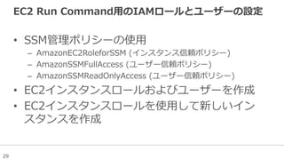 29
EC2  Run  Command⽤用のIAMロールとユーザーの設定
•  SSM管理理ポリシーの使⽤用
–  AmazonEC2RoleforSSM  (インスタンス信頼ポリシー)
–  AmazonSSMFullAccess  (ユーザー信頼ポリシー)
–  AmazonSSMReadOnlyAccess  (ユーザー信頼ポリシー)
•  EC2インスタンスロールおよびユーザーを作成
•  EC2インスタンスロールを使⽤用して新しいイン
スタンスを作成
 
