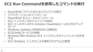 31
EC2  Run  Commandを使⽤用したコマンドの実⾏行行
•  PowerShell  コマンドまたはスクリプトの実⾏行行
•  アプリケーションのインストール
•  PowerShell  モジュールのインストール
•  EC2  インスタンスのドメインへの結合
•  EC2  インスタンスから  Amazon  CloudWatch  へのログのアップ
ロード
•  Windows  Updates  の有効化または無効化
•  EC2Conﬁg  サービスの更更新
•  Windows  ⽤用の  Amazon  EC2  インスタンスのインベントリを作成
する
•  EC2  Windows  インスタンスの更更新プログラムの管理理
 