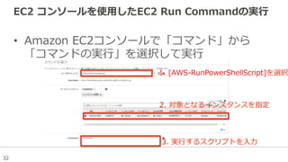 32
EC2  コンソールを使⽤用したEC2  Run  Commandの実⾏行行
•  Amazon  EC2コンソールで「コマンド」から
「コマンドの実⾏行行」を選択して実⾏行行
1.  [AWS-‐‑‒RunPowerShellScript]を選択
2.  対象となるインスタンスを指定
3.  実⾏行行するスクリプトを⼊入⼒力力
 