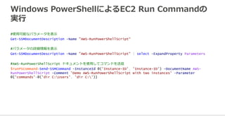 Windows  PowerShellによるEC2  Run  Commandの
実⾏行行
#使⽤用可能なパラメータを表⽰示
Get-SSMDocumentDescription -Name "AWS-RunPowerShellScript“
#パラメータの詳細情報を表⽰示
Get-SSMDocumentDescription -Name "AWS-RunPowerShellScript" | select -ExpandProperty Parameters
#AWS-RunPowerShellScript ドキュメントを使⽤用してコマンドを送信
$runPSCommand=Send-SSMCommand -InstanceId @('Instance-ID', 'Instance-ID') -DocumentName AWS-
RunPowerShellScript -Comment 'Demo AWS-RunPowerShellScript with two instances' -Parameter
@{'commands'=@('dir C:Users', 'dir C:')}
 