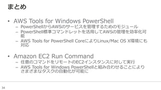 34
まとめ
•  AWS  Tools  for  Windows  PowerShell
–  PowerShellからAWSのサービスを管理理するためのモジュール
–  PowerShell標準コマンドレットを活⽤用してAWSの管理理を効率率率化可
能
–  AWS  Tools  for  PowerShell  CoreによりLinux/Mac  OS  X環境にも
対応
•  Amazon  EC2  Run  Command
–  任意のコマンドをリモートのEC2インスタンスに対して実⾏行行
–  AWS  Tools  for  Windows  PowerShellと組み合わせることにより
さまざまなタスクの⾃自動化が可能に
 