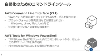 6
⾃自動化のためのコマンドラインツール
AWS  Command  Line  Interface  (CLI)
•  “aws”という名前の単⼀一コマンドでAWSサービスを操作可能
•  プラットフォームや開発⾔言語などが限定されない
 　Windows,  Linux,  Mac,  Unixなど
•  S3⽤用にはsyncなどの便便利利な機能あり
AWS  Tools  for  Windows  PowerShell
•  “AWSPowerShell”モジュール内のコマンドレットから、ほとん
どのAWSサービスを操作可能
•  PowerShellの強⼒力力なシェル機能が利利⽤用できる
 