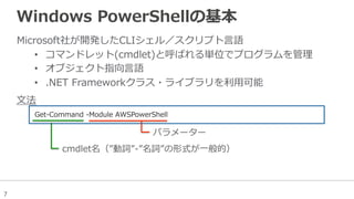 7
Windows  PowerShellの基本
Microsoft社が開発したCLIシェル／スクリプト⾔言語
•  コマンドレット(cmdlet)と呼ばれる単位でプログラムを管理理
•  オブジェクト指向⾔言語
•  .NET  Frameworkクラス・ライブラリを利利⽤用可能
Get-‐‑‒Command  -‐‑‒Module  AWSPowerShell  
パラメーター
cmdlet名（”動詞”-‐‑‒”名詞”の形式が⼀一般的）
⽂文法
 
