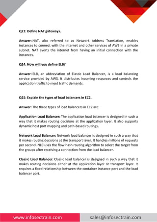 www.infosectrain.com sales@infosectrain.com
Q23: Define NAT gateways.
Answer: NAT, also referred to as Network Address Translation, enables
instances to connect with the internet and other services of AWS in a private
subnet. NAT averts the internet from having an initial connection with the
instances.
Q24: How will you define ELB?
Answer: ELB, an abbreviation of Elastic Load Balancer, is a load balancing
service provided by AWS. It distributes incoming resources and controls the
application traffic to meet traffic demands.
Q25: Explain the types of load balancers in EC2.
Answer: The three types of load balancers in EC2 are:
Application Load Balancer: The application load balancer is designed in such a
way that it makes routing decisions at the application layer. It also supports
dynamic host port mapping and path-based routings.
Network Load Balancer: Network load balancer is designed in such a way that
it makes routing decisions at the transport layer. It handles millions of requests
per second. NLC uses the flow hash routing algorithm to select the target from
the groups after receiving a connection from the load balancer.
Classic Load Balancer: Classic load balancer is designed in such a way that it
makes routing decisions either at the application layer or transport layer. It
requires a fixed relationship between the container instance port and the load
balancer port.
 