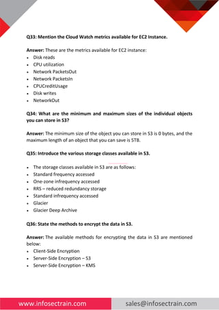 www.infosectrain.com sales@infosectrain.com
Q33: Mention the Cloud Watch metrics available for EC2 Instance.
Answer: These are the metrics available for EC2 instance:
• Disk reads
• CPU utilization
• Network PacketsOut
• Network PacketsIn
• CPUCreditUsage
• Disk writes
• NetworkOut
Q34: What are the minimum and maximum sizes of the individual objects
you can store in S3?
Answer: The minimum size of the object you can store in S3 is 0 bytes, and the
maximum length of an object that you can save is 5TB.
Q35: Introduce the various storage classes available in S3.
• The storage classes available in S3 are as follows:
• Standard frequency accessed
• One-zone infrequency accessed
• RRS – reduced redundancy storage
• Standard infrequency accessed
• Glacier
• Glacier Deep Archive
Q36: State the methods to encrypt the data in S3.
Answer: The available methods for encrypting the data in S3 are mentioned
below:
• Client-Side Encryption
• Server-Side Encryption – S3
• Server-Side Encryption – KMS
 