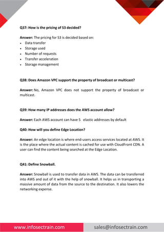www.infosectrain.com sales@infosectrain.com
Q37: How is the pricing of S3 decided?
Answer: The pricing for S3 is decided based on:
• Data transfer
• Storage used
• Number of requests
• Transfer acceleration
• Storage management
Q38: Does Amazon VPC support the property of broadcast or multicast?
Answer: No, Amazon VPC does not support the property of broadcast or
multicast.
Q39: How many IP addresses does the AWS account allow?
Answer: Each AWS account can have 5 elastic addresses by default
Q40: How will you define Edge Location?
Answer: An edge location is where end-users access services located at AWS. It
is the place where the actual content is cached for use with CloudFront CDN. A
user can find the content being searched at the Edge Location.
Q41: Define Snowball.
Answer: Snowball is used to transfer data in AWS. The data can be transferred
into AWS and out of it with the help of snowball. It helps us in transporting a
massive amount of data from the source to the destination. It also lowers the
networking expense.
 