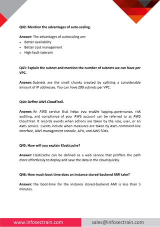 www.infosectrain.com sales@infosectrain.com
Q42: Mention the advantages of auto-scaling.
Answer: The advantages of autoscaling are:
• Better availability
• Better cost management
• High fault-tolerant
Q43: Explain the subnet and mention the number of subnets we can have per
VPC.
Answer: Subnets are the small chunks created by splitting a considerable
amount of IP addresses. You can have 200 subnets per VPC.
Q44: Define AWS CloudTrail.
Answer: An AWS service that helps you enable logging, governance, risk
auditing, and compliance of your AWS account can be referred to as AWS
CloudTrail. It records events when actions are taken by the role, user, or an
AWS service. Events include when measures are taken by AWS command-line
interface, AWS management console, APIs, and AWS SDKs.
Q45: How will you explain Elasticache?
Answer: Elasticache can be defined as a web service that proffers the path
more effortlessly to deploy and save the data in the cloud quickly.
Q46: How much boot time does an instance stored-backend AMI take?
Answer: The boot-time for the instance stored-backend AMI is less than 5
minutes.
 