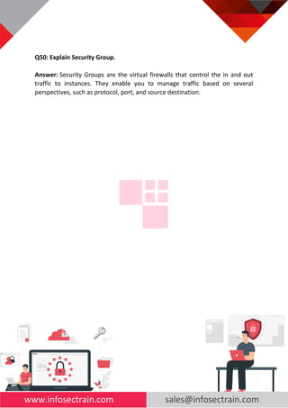 www.infosectrain.com sales@infosectrain.com
Q50: Explain Security Group.
Answer: Security Groups are the virtual firewalls that control the in and out
traffic to instances. They enable you to manage traffic based on several
perspectives, such as protocol, port, and source destination.
 