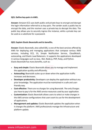 www.infosectrain.com sales@infosectrain.com
Q21: Define key-pairs in AWS.
Answer: Amazon EC2 uses both public and private keys to encrypt and decrypt
the login information referred to as key-pairs. The sender avails a public key to
encrypt the data, and the receiver uses a private key to decrypt the data. The
public key allows you to securely ingress the instance, while a private key can
be used as a substitute for a password.
Q22: Explain Elastic Beanstalk and its benefits.
Answer: Elastic Beanstalk, also called EBS, is one of the best services offered by
AWS for deploying and managing applications that compose various AWS
services, including EC2, S3, Simple Notification Service, CloudWatch,
autoscaling, and Elastic Load Balancers. It supports the applications developed
in various languages such as Java, .Net, Node.js, PHP, Ruby, and Python.
Elastic Beanstalk has many benefits, such as:
• Easy and simple: Elastic Beanstalk allows you to manage and implement
the application quickly and efficiently.
• Autoscaling: Beanstalk scales up or down when the application traffic
increases and decreases.
• Developer productivity: Developers can deploy the application without any
prior knowledge. The application must be maintained in a safe and user-
friendly way.
• Cost-effective: There are no charges for using Beanstalk. The only Charges
you have to pay is for the AWS service resources used by your application.
• Customization: Elastic Beanstalk allows users to select or make changes in
the AWS service configurations that users want to use for the development
of applications.
• Management and updates: Elastic Beanstalk updates the application when
it changes the platform. AWS professionals manage the infrastructure and
platform update.
 