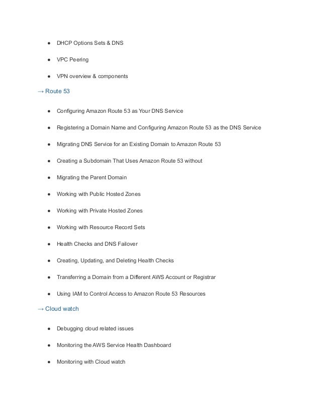 ● DHCP Options Sets & DNS
● VPC Peering
● VPN overview & components
→ Route 53
● Configuring Amazon Route 53 as Your DNS Service
● Registering a Domain Name and Configuring Amazon Route 53 as the DNS Service
● Migrating DNS Service for an Existing Domain to Amazon Route 53
● Creating a Subdomain That Uses Amazon Route 53 without
● Migrating the Parent Domain
● Working with Public Hosted Zones
● Working with Private Hosted Zones
● Working with Resource Record Sets
● Health Checks and DNS Failover
● Creating, Updating, and Deleting Health Checks
● Transferring a Domain from a Different AWS Account or Registrar
● Using IAM to Control Access to Amazon Route 53 Resources
→ Cloud watch
● Debugging cloud related issues
● Monitoring the AWS Service Health Dashboard
● Monitoring with Cloud watch
 