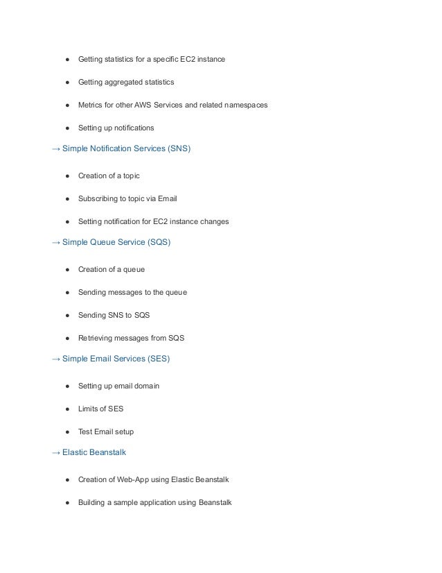 ● Getting statistics for a specific EC2 instance
● Getting aggregated statistics
● Metrics for other AWS Services and related namespaces
● Setting up notifications
→ Simple Notification Services (SNS)
● Creation of a topic
● Subscribing to topic via Email
● Setting notification for EC2 instance changes
→ Simple Queue Service (SQS)
● Creation of a queue
● Sending messages to the queue
● Sending SNS to SQS
● Retrieving messages from SQS
→ Simple Email Services (SES)
● Setting up email domain
● Limits of SES
● Test Email setup
→ Elastic Beanstalk
● Creation of Web-App using Elastic Beanstalk
● Building a sample application using Beanstalk
 