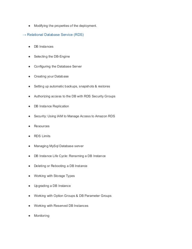 ● Modifying the properties of the deployment.
→ Relational Database Service (RDS)
● DB Instances
● Selecting the DB-Engine
● Configuring the Database Server
● Creating your Database
● Setting up automatic backups, snapshots & restores
● Authorizing access to the DB with RDS Security Groups
● DB Instance Replication
● Security: Using IAM to Manage Access to Amazon RDS
● Resources
● RDS Limits
● Managing MySql Database server
● DB Instance Life Cycle: Renaming a DB Instance
● Deleting or Rebooting a DB Instance
● Working with Storage Types
● Upgrading a DB Instance
● Working with Option Groups & DB Parameter Groups
● Working with Reserved DB Instances
● Monitoring
 