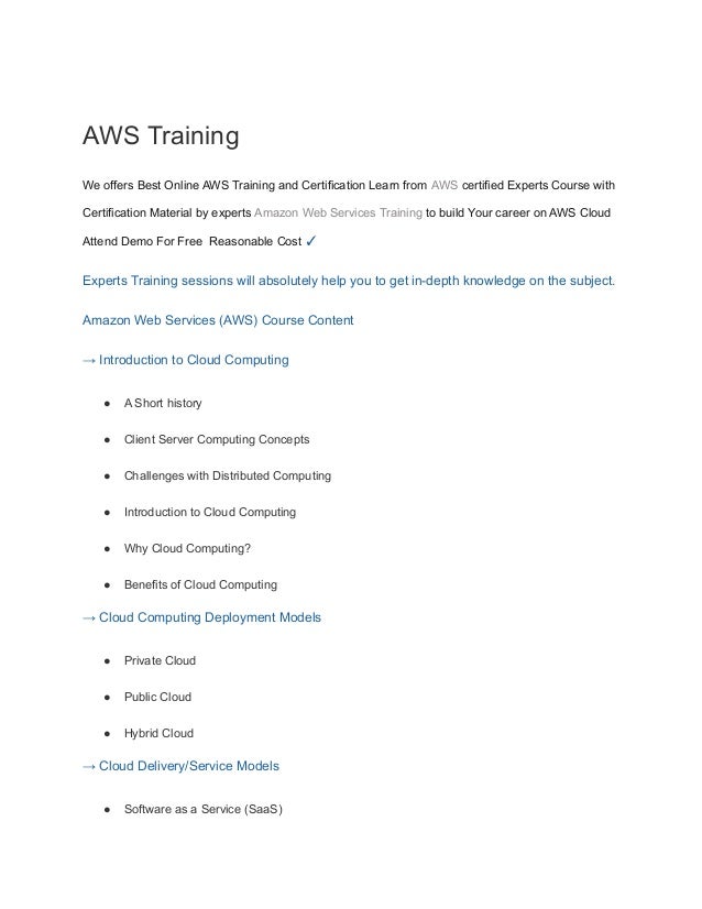 AWS Training
We offers Best Online AWS Training and Certification Learn from AWS certified Experts Course with
Certification Material by experts Amazon Web Services Training to build Your career on AWS Cloud
Attend Demo For Free Reasonable Cost ✓
Experts Training sessions will absolutely help you to get in-depth knowledge on the subject.
Amazon Web Services (AWS) Course Content
→ Introduction to Cloud Computing
● A Short history
● Client Server Computing Concepts
● Challenges with Distributed Computing
● Introduction to Cloud Computing
● Why Cloud Computing?
● Benefits of Cloud Computing
→ Cloud Computing Deployment Models
● Private Cloud
● Public Cloud
● Hybrid Cloud
→ Cloud Delivery/Service Models
● Software as a Service (SaaS)
 