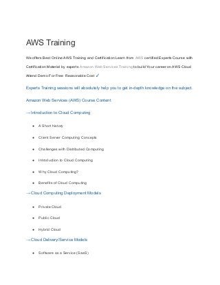 AWS Training
We offers Best Online AWS Training and Certification Learn from AWS certified Experts Course with
Certification Material by experts Amazon Web Services Training to build Your career on AWS Cloud
Attend Demo For Free Reasonable Cost ✓
Experts Training sessions will absolutely help you to get in-depth knowledge on the subject.
Amazon Web Services (AWS) Course Content
→ Introduction to Cloud Computing
● A Short history
● Client Server Computing Concepts
● Challenges with Distributed Computing
● Introduction to Cloud Computing
● Why Cloud Computing?
● Benefits of Cloud Computing
→ Cloud Computing Deployment Models
● Private Cloud
● Public Cloud
● Hybrid Cloud
→ Cloud Delivery/Service Models
● Software as a Service (SaaS)
 