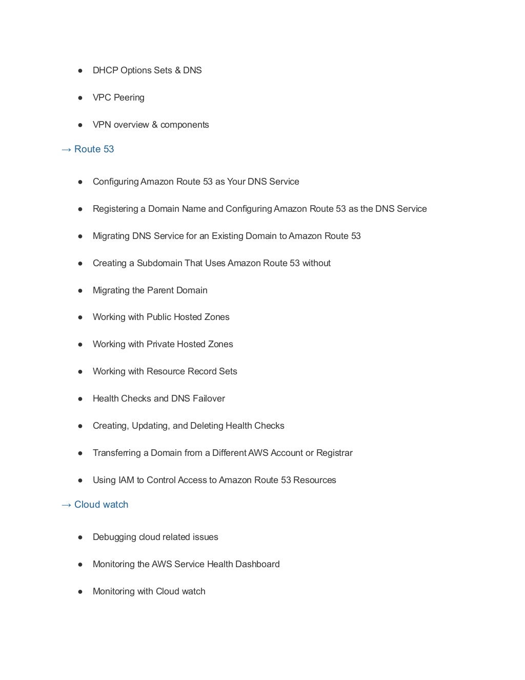 ● DHCP Options Sets & DNS
● VPC Peering
● VPN overview & components
→ Route 53
● Configuring Amazon Route 53 as Your DNS Service
● Registering a Domain Name and Configuring Amazon Route 53 as the DNS Service
● Migrating DNS Service for an Existing Domain to Amazon Route 53
● Creating a Subdomain That Uses Amazon Route 53 without
● Migrating the Parent Domain
● Working with Public Hosted Zones
● Working with Private Hosted Zones
● Working with Resource Record Sets
● Health Checks and DNS Failover
● Creating, Updating, and Deleting Health Checks
● Transferring a Domain from a Different AWS Account or Registrar
● Using IAM to Control Access to Amazon Route 53 Resources
→ Cloud watch
● Debugging cloud related issues
● Monitoring the AWS Service Health Dashboard
● Monitoring with Cloud watch
 