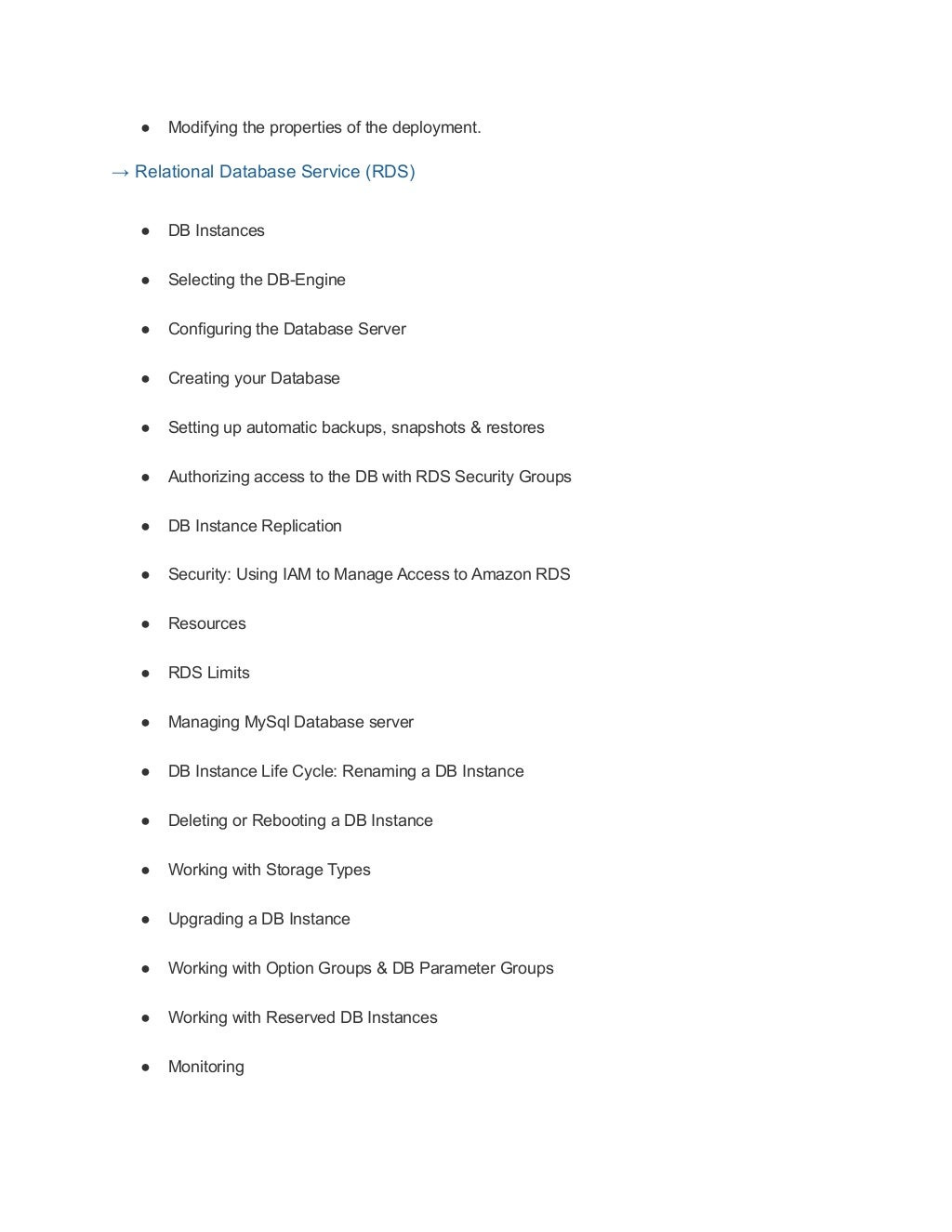 ● Modifying the properties of the deployment.
→ Relational Database Service (RDS)
● DB Instances
● Selecting the DB-Engine
● Configuring the Database Server
● Creating your Database
● Setting up automatic backups, snapshots & restores
● Authorizing access to the DB with RDS Security Groups
● DB Instance Replication
● Security: Using IAM to Manage Access to Amazon RDS
● Resources
● RDS Limits
● Managing MySql Database server
● DB Instance Life Cycle: Renaming a DB Instance
● Deleting or Rebooting a DB Instance
● Working with Storage Types
● Upgrading a DB Instance
● Working with Option Groups & DB Parameter Groups
● Working with Reserved DB Instances
● Monitoring
 
