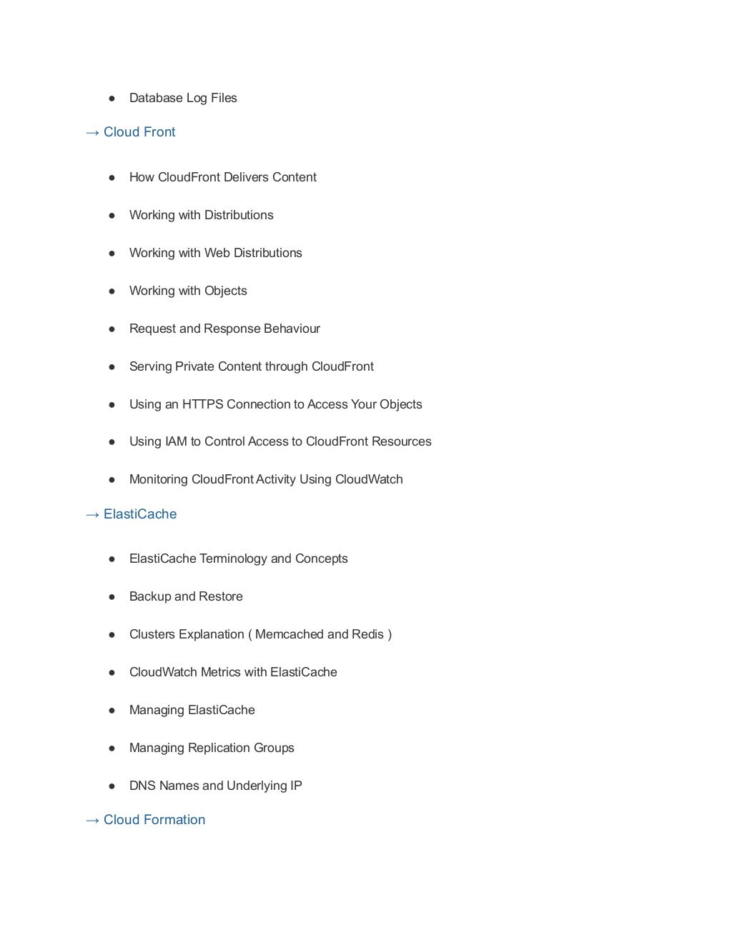 ● Database Log Files
→ Cloud Front
● How CloudFront Delivers Content
● Working with Distributions
● Working with Web Distributions
● Working with Objects
● Request and Response Behaviour
● Serving Private Content through CloudFront
● Using an HTTPS Connection to Access Your Objects
● Using IAM to Control Access to CloudFront Resources
● Monitoring CloudFront Activity Using CloudWatch
→ ElastiCache
● ElastiCache Terminology and Concepts
● Backup and Restore
● Clusters Explanation ( Memcached and Redis )
● CloudWatch Metrics with ElastiCache
● Managing ElastiCache
● Managing Replication Groups
● DNS Names and Underlying IP
→ Cloud Formation
 