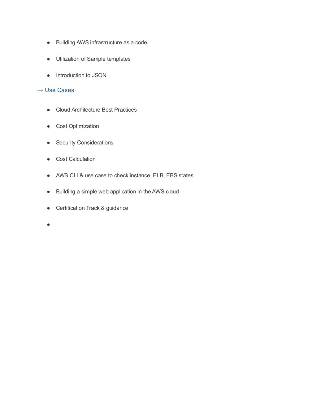● Building AWS infrastructure as a code
● Utilization of Sample templates
● Introduction to JSON
→ Use Cases
● Cloud Architecture Best Practices
● Cost Optimization
● Security Considerations
● Cost Calculation
● AWS CLI & use case to check instance, ELB, EBS states
● Building a simple web application in the AWS cloud
● Certification Track & guidance
●
 