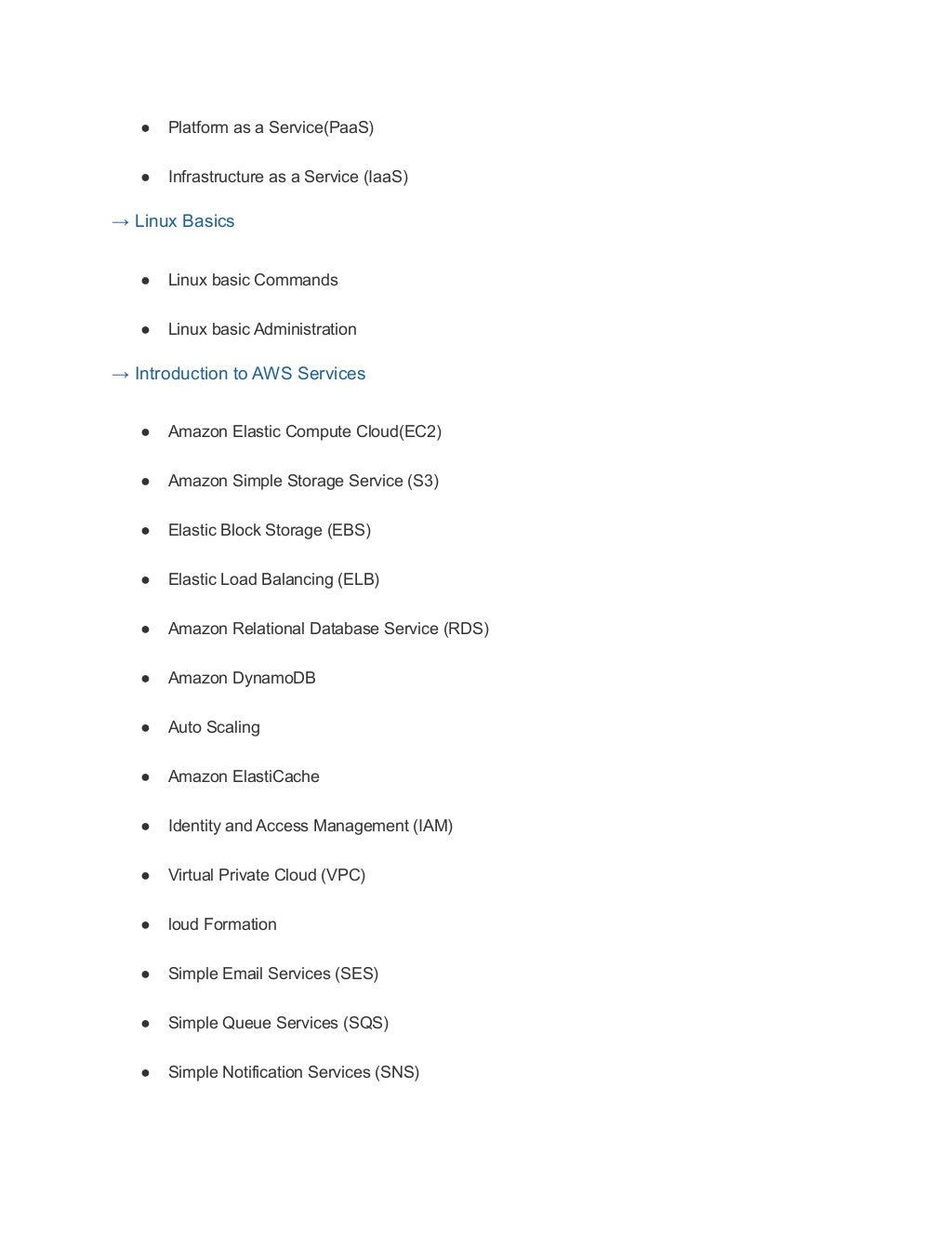 ● Platform as a Service(PaaS)
● Infrastructure as a Service (IaaS)
→ Linux Basics
● Linux basic Commands
● Linux basic Administration
→ Introduction to AWS Services
● Amazon Elastic Compute Cloud(EC2)
● Amazon Simple Storage Service (S3)
● Elastic Block Storage (EBS)
● Elastic Load Balancing (ELB)
● Amazon Relational Database Service (RDS)
● Amazon DynamoDB
● Auto Scaling
● Amazon ElastiCache
● Identity and Access Management (IAM)
● Virtual Private Cloud (VPC)
● loud Formation
● Simple Email Services (SES)
● Simple Queue Services (SQS)
● Simple Notification Services (SNS)
 