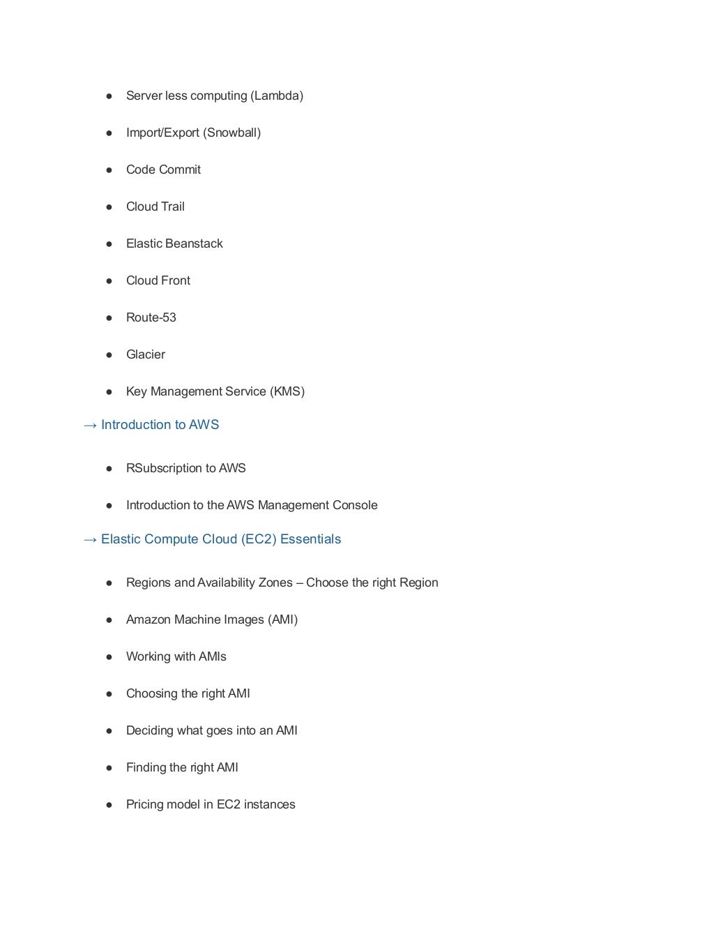 ● Server less computing (Lambda)
● Import/Export (Snowball)
● Code Commit
● Cloud Trail
● Elastic Beanstack
● Cloud Front
● Route-53
● Glacier
● Key Management Service (KMS)
→ Introduction to AWS
● RSubscription to AWS
● Introduction to the AWS Management Console
→ Elastic Compute Cloud (EC2) Essentials
● Regions and Availability Zones – Choose the right Region
● Amazon Machine Images (AMI)
● Working with AMIs
● Choosing the right AMI
● Deciding what goes into an AMI
● Finding the right AMI
● Pricing model in EC2 instances
 