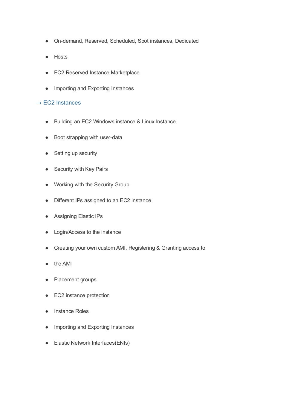 ● On-demand, Reserved, Scheduled, Spot instances, Dedicated
● Hosts
● EC2 Reserved Instance Marketplace
● Importing and Exporting Instances
→ EC2 Instances
● Building an EC2 Windows instance & Linux Instance
● Boot strapping with user-data
● Setting up security
● Security with Key Pairs
● Working with the Security Group
● Different IPs assigned to an EC2 instance
● Assigning Elastic IPs
● Login/Access to the instance
● Creating your own custom AMI, Registering & Granting access to
● the AMI
● Placement groups
● EC2 instance protection
● Instance Roles
● Importing and Exporting Instances
● Elastic Network Interfaces(ENIs)
 