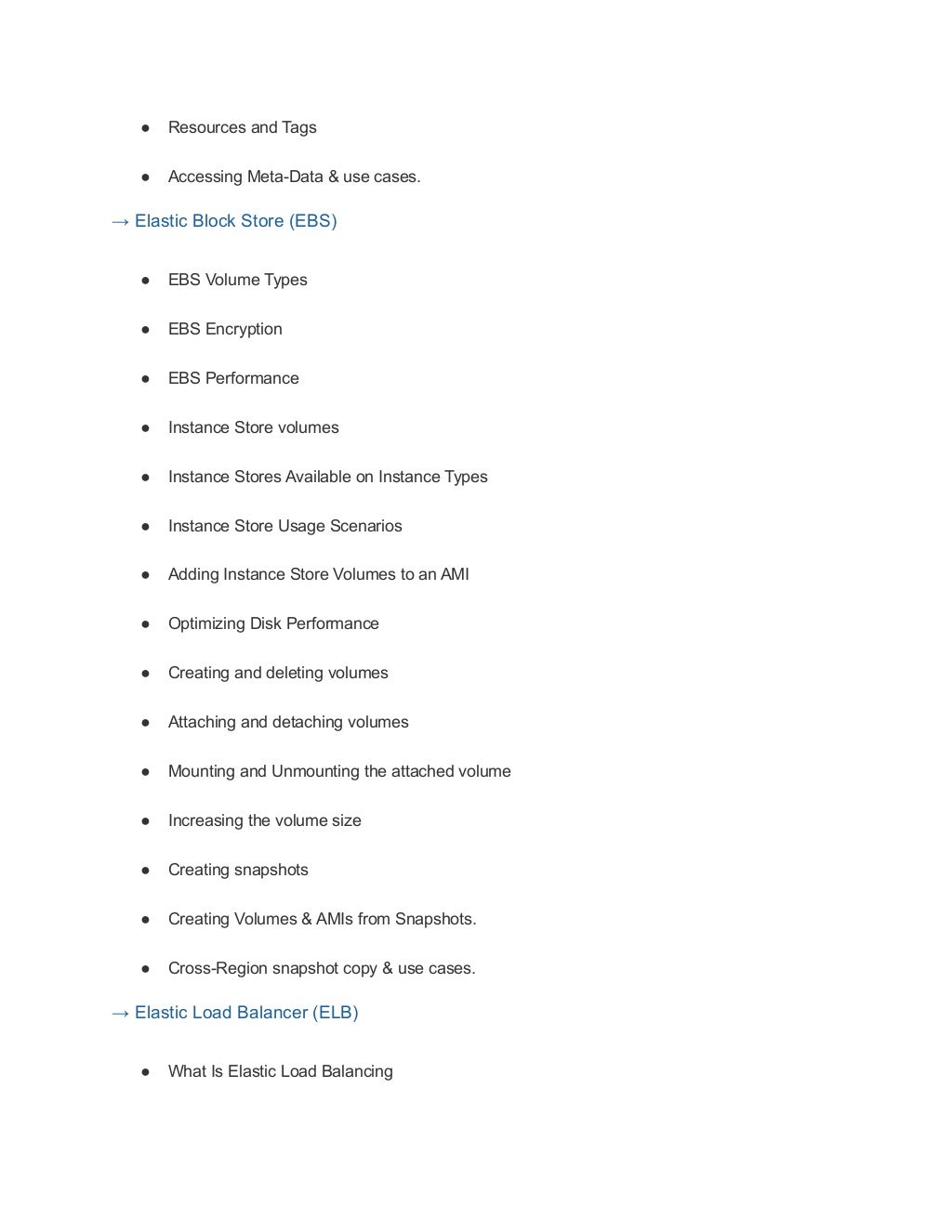 ● Resources and Tags
● Accessing Meta-Data & use cases.
→ Elastic Block Store (EBS)
● EBS Volume Types
● EBS Encryption
● EBS Performance
● Instance Store volumes
● Instance Stores Available on Instance Types
● Instance Store Usage Scenarios
● Adding Instance Store Volumes to an AMI
● Optimizing Disk Performance
● Creating and deleting volumes
● Attaching and detaching volumes
● Mounting and Unmounting the attached volume
● Increasing the volume size
● Creating snapshots
● Creating Volumes & AMIs from Snapshots.
● Cross-Region snapshot copy & use cases.
→ Elastic Load Balancer (ELB)
● What Is Elastic Load Balancing
 