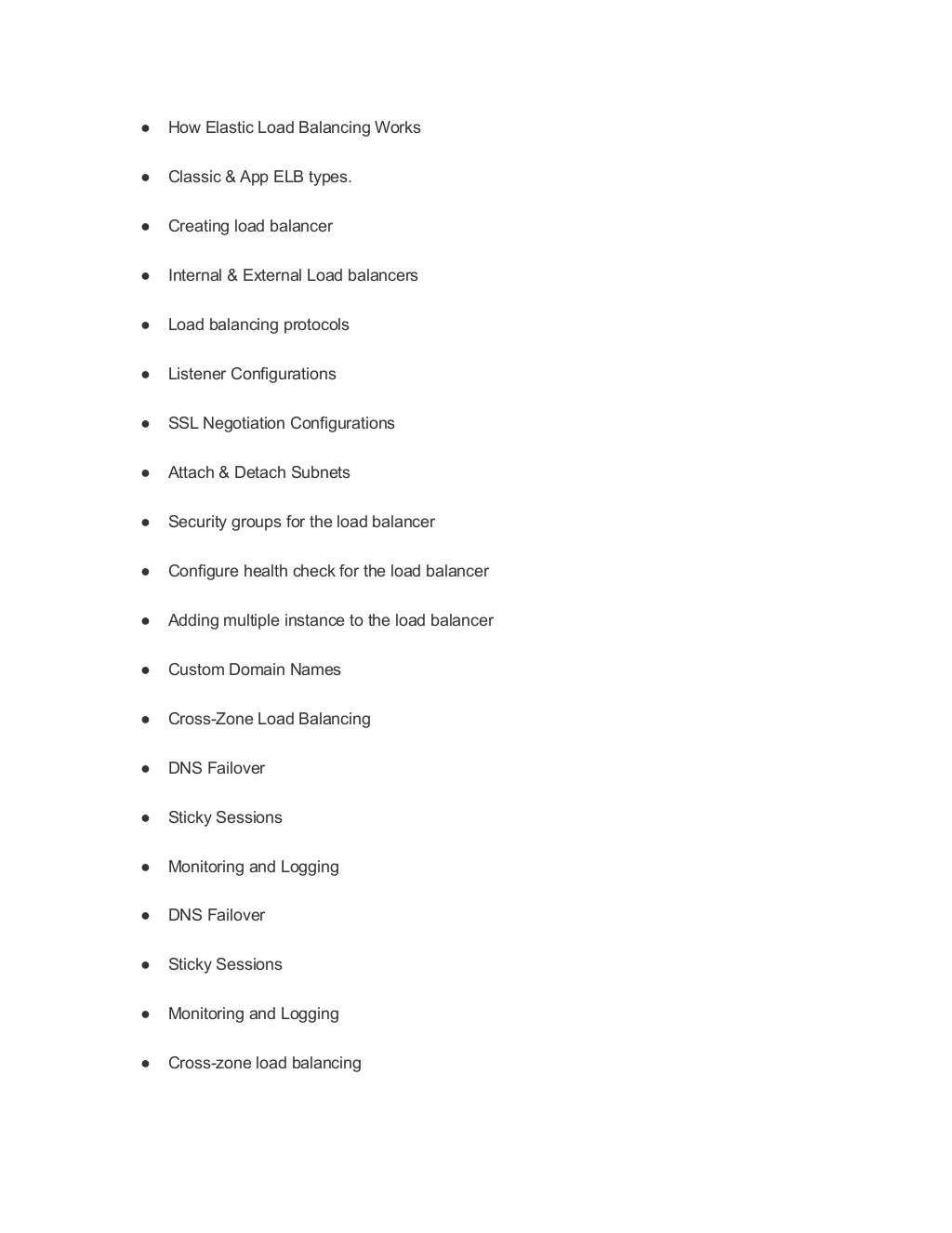● How Elastic Load Balancing Works
● Classic & App ELB types.
● Creating load balancer
● Internal & External Load balancers
● Load balancing protocols
● Listener Configurations
● SSL Negotiation Configurations
● Attach & Detach Subnets
● Security groups for the load balancer
● Configure health check for the load balancer
● Adding multiple instance to the load balancer
● Custom Domain Names
● Cross-Zone Load Balancing
● DNS Failover
● Sticky Sessions
● Monitoring and Logging
● DNS Failover
● Sticky Sessions
● Monitoring and Logging
● Cross-zone load balancing
 