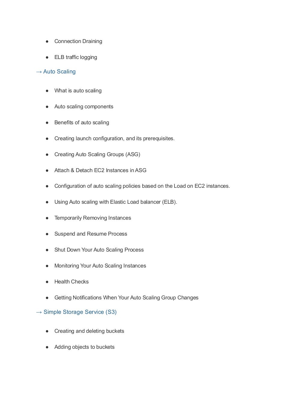 ● Connection Draining
● ELB traffic logging
→ Auto Scaling
● What is auto scaling
● Auto scaling components
● Benefits of auto scaling
● Creating launch configuration, and its prerequisites.
● Creating Auto Scaling Groups (ASG)
● Attach & Detach EC2 Instances in ASG
● Configuration of auto scaling policies based on the Load on EC2 instances.
● Using Auto scaling with Elastic Load balancer (ELB).
● Temporarily Removing Instances
● Suspend and Resume Process
● Shut Down Your Auto Scaling Process
● Monitoring Your Auto Scaling Instances
● Health Checks
● Getting Notifications When Your Auto Scaling Group Changes
→ Simple Storage Service (S3)
● Creating and deleting buckets
● Adding objects to buckets
 