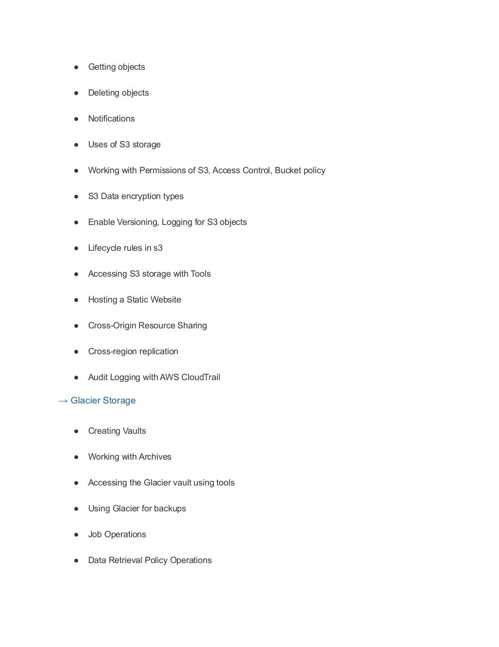 ● Getting objects
● Deleting objects
● Notifications
● Uses of S3 storage
● Working with Permissions of S3, Access Control, Bucket policy
● S3 Data encryption types
● Enable Versioning, Logging for S3 objects
● Lifecycle rules in s3
● Accessing S3 storage with Tools
● Hosting a Static Website
● Cross-Origin Resource Sharing
● Cross-region replication
● Audit Logging with AWS CloudTrail
→ Glacier Storage
● Creating Vaults
● Working with Archives
● Accessing the Glacier vault using tools
● Using Glacier for backups
● Job Operations
● Data Retrieval Policy Operations
 