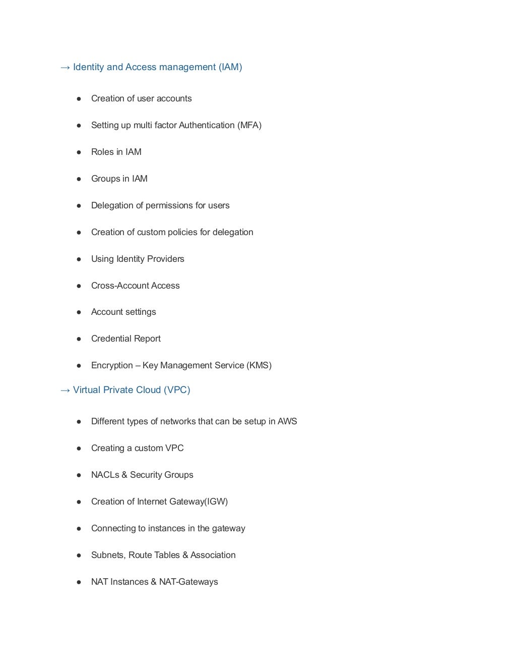 → Identity and Access management (IAM)
● Creation of user accounts
● Setting up multi factor Authentication (MFA)
● Roles in IAM
● Groups in IAM
● Delegation of permissions for users
● Creation of custom policies for delegation
● Using Identity Providers
● Cross-Account Access
● Account settings
● Credential Report
● Encryption – Key Management Service (KMS)
→ Virtual Private Cloud (VPC)
● Different types of networks that can be setup in AWS
● Creating a custom VPC
● NACLs & Security Groups
● Creation of Internet Gateway(IGW)
● Connecting to instances in the gateway
● Subnets, Route Tables & Association
● NAT Instances & NAT-Gateways
 