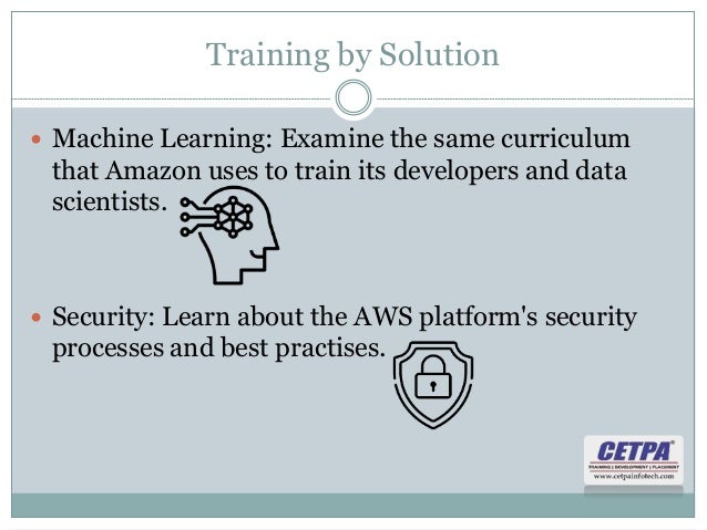 Training by Solution
 Machine Learning: Examine the same curriculum
that Amazon uses to train its developers and data
scientists.
 Security: Learn about the AWS platform's security
processes and best practises.
 