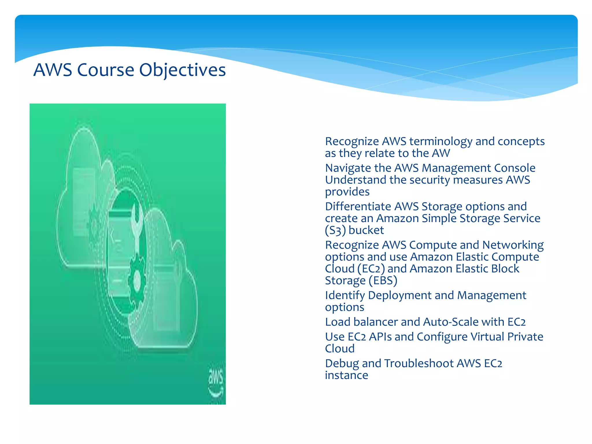 AWS Course Objectives
 Recognize AWS terminology and concepts
as they relate to the AW
 Navigate the AWS Management Console
Understand the security measures AWS
provides
 Differentiate AWS Storage options and
create an Amazon Simple Storage Service
(S3) bucket
 Recognize AWS Compute and Networking
options and use Amazon Elastic Compute
Cloud (EC2) and Amazon Elastic Block
Storage (EBS)
 Identify Deployment and Management
options
 Load balancer and Auto-Scale with EC2
 Use EC2 APIs and Configure Virtual Private
Cloud
 Debug and Troubleshoot AWS EC2
instance
 