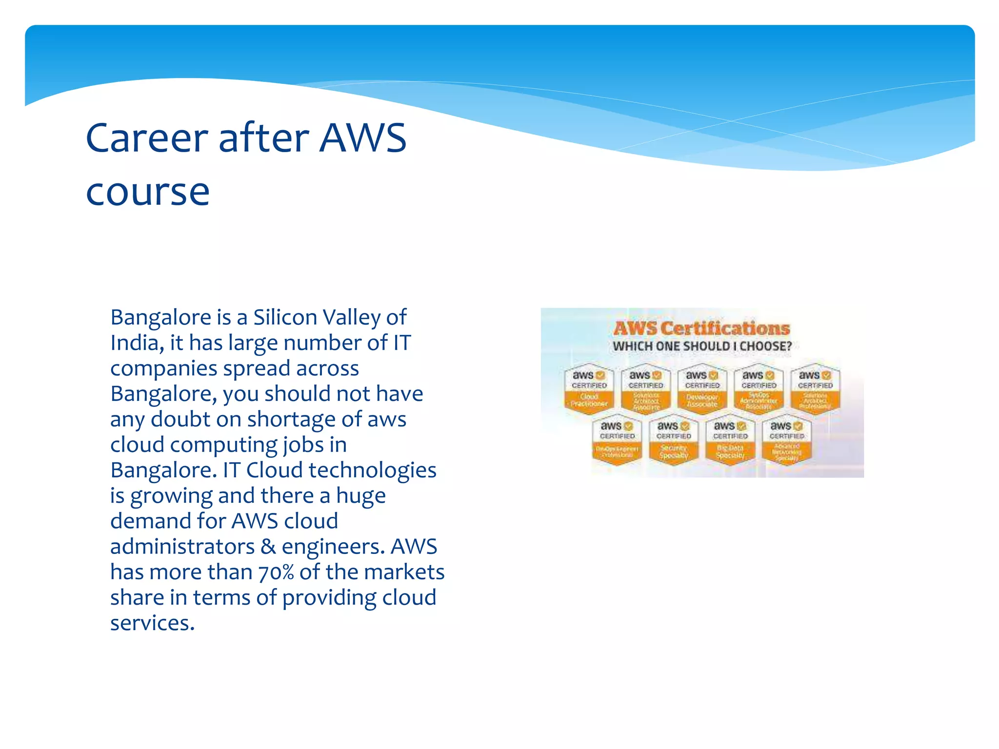 Bangalore is a Silicon Valley of
India, it has large number of IT
companies spread across
Bangalore, you should not have
any doubt on shortage of aws
cloud computing jobs in
Bangalore. IT Cloud technologies
is growing and there a huge
demand for AWS cloud
administrators & engineers. AWS
has more than 70% of the markets
share in terms of providing cloud
services.
Career after AWS
course
 