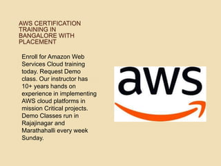 AWS CERTIFICATION
TRAINING IN
BANGALORE WITH
PLACEMENT
Enroll for Amazon Web
Services Cloud training
today. Request Demo
class. Our instructor has
10+ years hands on
experience in implementing
AWS cloud platforms in
mission Critical projects.
Demo Classes run in
Rajajinagar and
Marathahalli every week
Sunday.
 