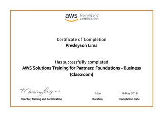 Certiﬁcate of Completion
Presleyson Lima
Has successfully completed
AWS Solutions Training for Partners: Foundations - Business
(Classroom)
1 day 16 May, 2018
Director, Training and Certiﬁcation Duration Completion Date
 
