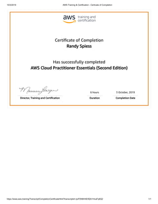 10/3/2019 AWS Training & Certification - Certicate of Completion
https://www.aws.training/Transcript/CompletionCertificateHtml?transcriptid=JjvP2N8HXEWjXi1HcaFq6Q2 1/1
Certiﬁcate of Completion
Randy Spiess
Has successfully completed
AWS Cloud Practitioner Essentials (Second Edition)
6 hours 3 October, 2019
Director, Training and Certiﬁcation Duration Completion Date
 