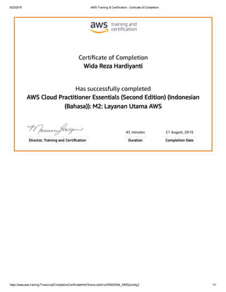 8/23/2019 AWS Training & Certification - Certicate of Completion
https://www.aws.training/Transcript/CompletionCertificateHtml?transcriptid=sZW9d3i5Xki_7kKfQqhuAg2 1/1
Certiﬁcate of Completion
Wida Reza Hardiyanti
Has successfully completed
AWS Cloud Practitioner Essentials (Second Edition) (Indonesian
(Bahasa)): M2: Layanan Utama AWS
45 minutes 21 August, 2019
Director, Training and Certiﬁcation Duration Completion Date
 